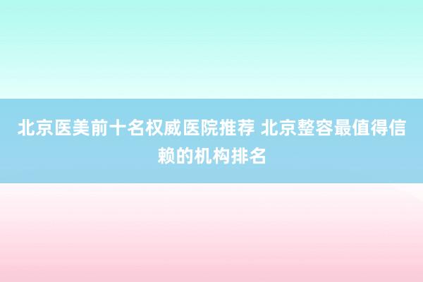 北京医美前十名权威医院推荐 北京整容最值得信赖的机构排名