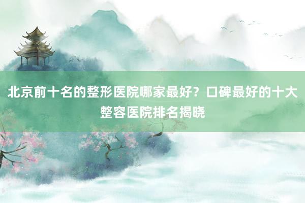 北京前十名的整形医院哪家最好？口碑最好的十大整容医院排名揭晓
