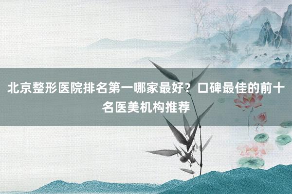 北京整形医院排名第一哪家最好？口碑最佳的前十名医美机构推荐