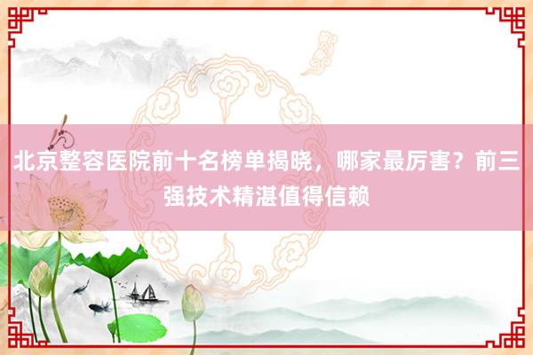 北京整容医院前十名榜单揭晓，哪家最厉害？前三强技术精湛值得信赖