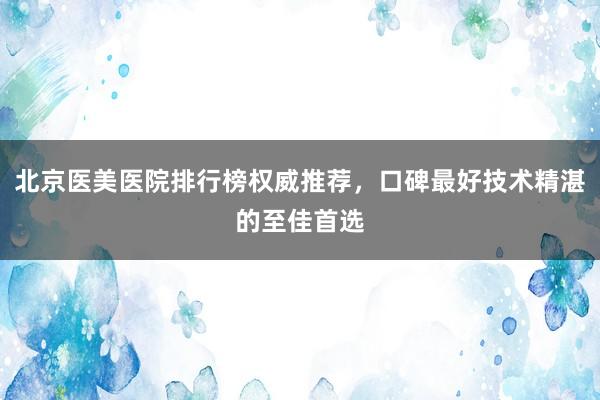 北京医美医院排行榜权威推荐，口碑最好技术精湛的至佳首选