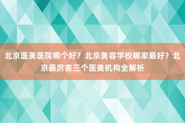 北京医美医院哪个好？北京美容学校哪家最好？北京最厉害三个医美机构全解析