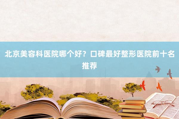 北京美容科医院哪个好？口碑最好整形医院前十名推荐