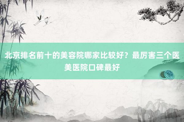 北京排名前十的美容院哪家比较好？最厉害三个医美医院口碑最好