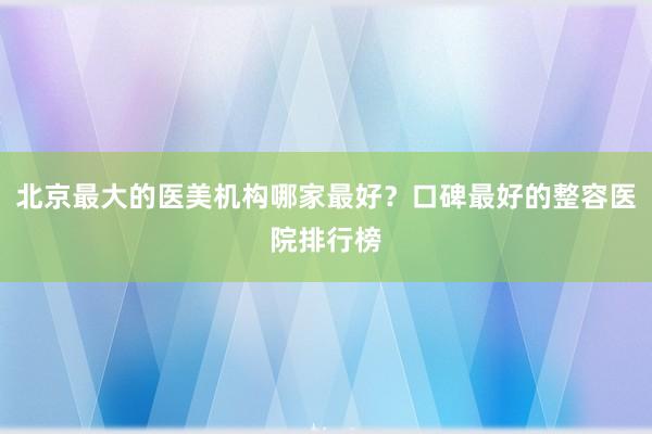 北京最大的医美机构哪家最好？口碑最好的整容医院排行榜