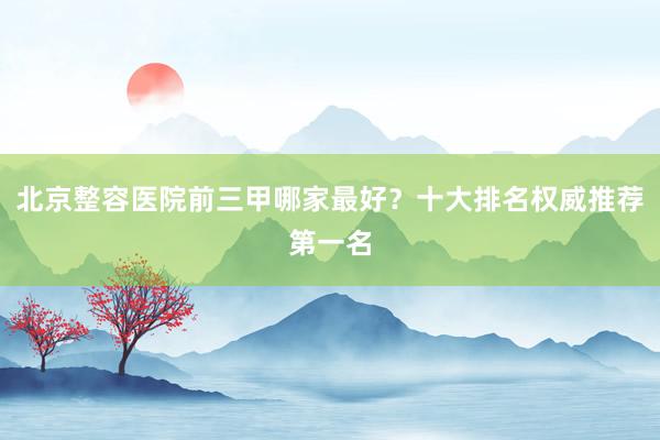 北京整容医院前三甲哪家最好？十大排名权威推荐第一名