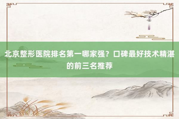 北京整形医院排名第一哪家强？口碑最好技术精湛的前三名推荐