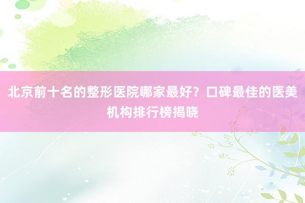 北京前十名的整形医院哪家最好？口碑最佳的医美机构排行榜揭晓