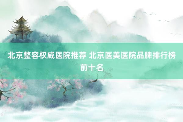 北京整容权威医院推荐 北京医美医院品牌排行榜前十名