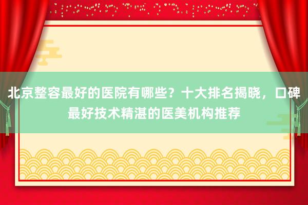 北京整容最好的医院有哪些？十大排名揭晓，口碑最好技术精湛的医美机构推荐