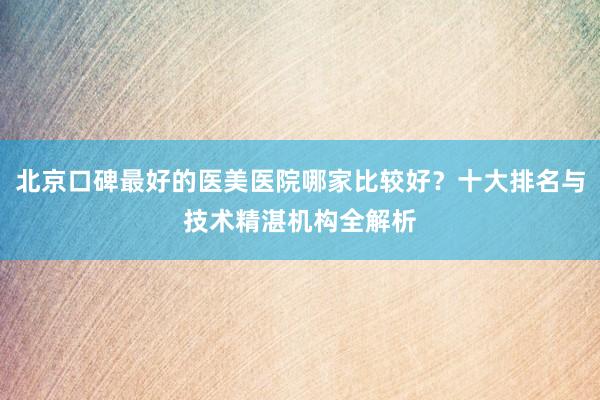 北京口碑最好的医美医院哪家比较好？十大排名与技术精湛机构全解析