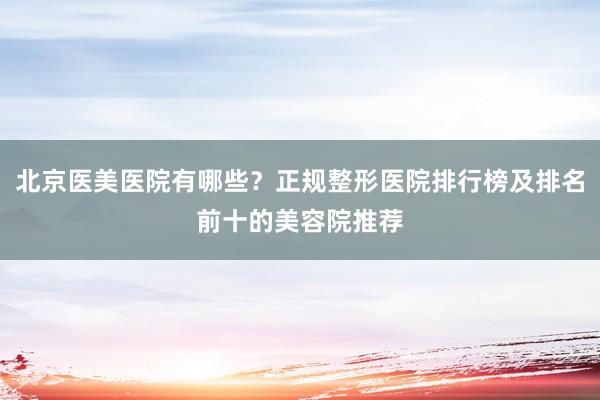 北京医美医院有哪些？正规整形医院排行榜及排名前十的美容院推荐
