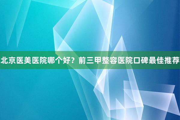 北京医美医院哪个好？前三甲整容医院口碑最佳推荐