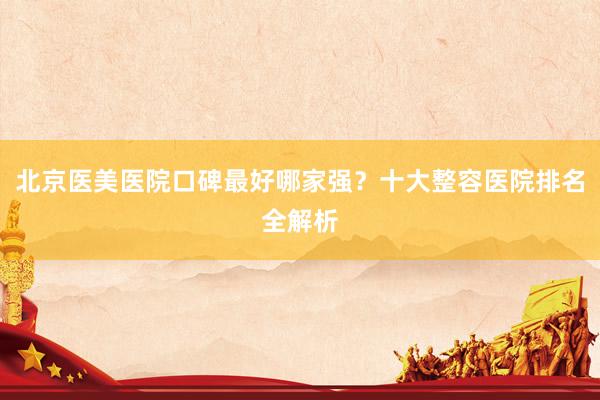 北京医美医院口碑最好哪家强？十大整容医院排名全解析