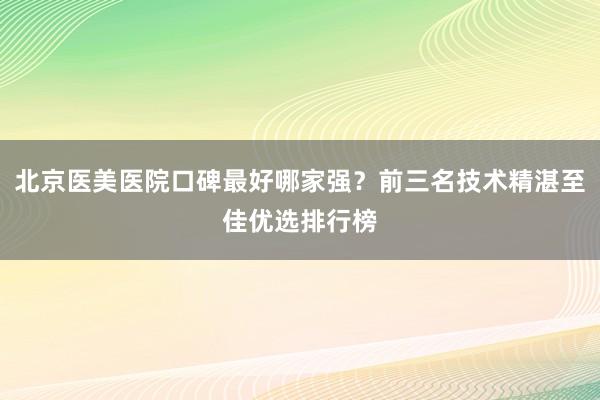 北京医美医院口碑最好哪家强？前三名技术精湛至佳优选排行榜