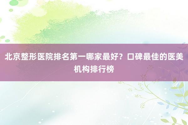 北京整形医院排名第一哪家最好？口碑最佳的医美机构排行榜
