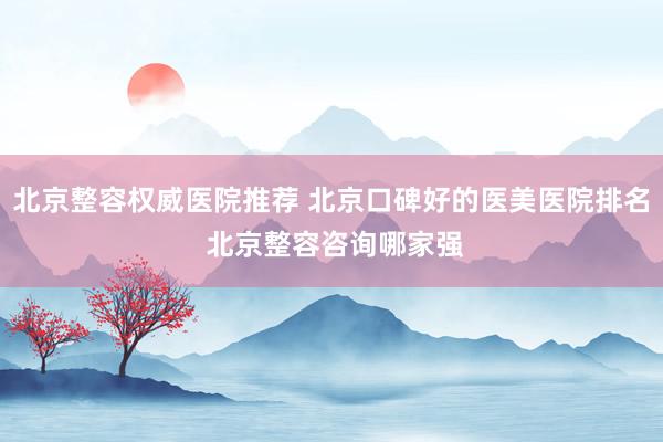 北京整容权威医院推荐 北京口碑好的医美医院排名 北京整容咨询哪家强