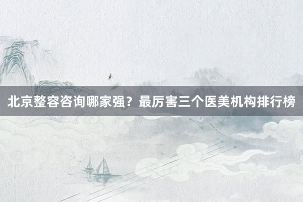 北京整容咨询哪家强？最厉害三个医美机构排行榜