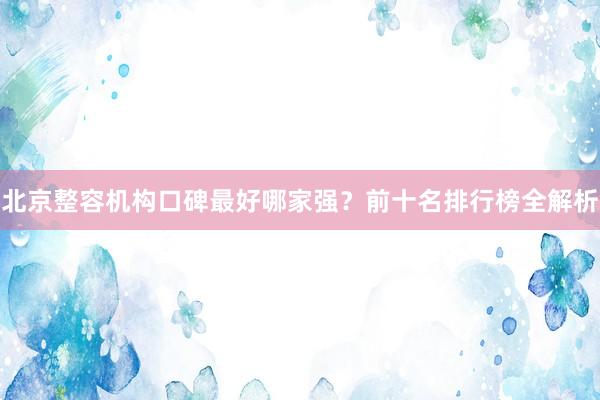 北京整容机构口碑最好哪家强？前十名排行榜全解析
