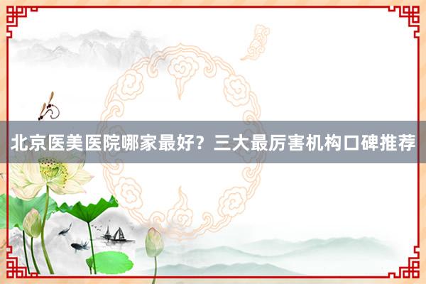 北京医美医院哪家最好？三大最厉害机构口碑推荐