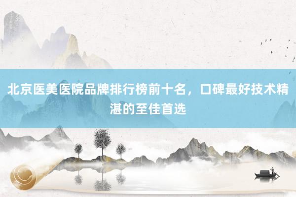 北京医美医院品牌排行榜前十名，口碑最好技术精湛的至佳首选