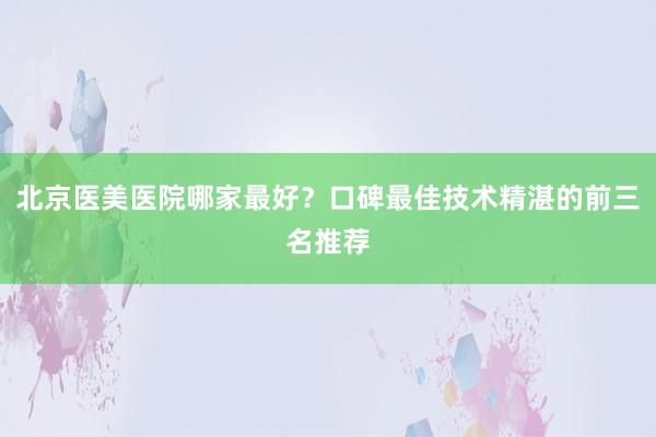 北京医美医院哪家最好？口碑最佳技术精湛的前三名推荐