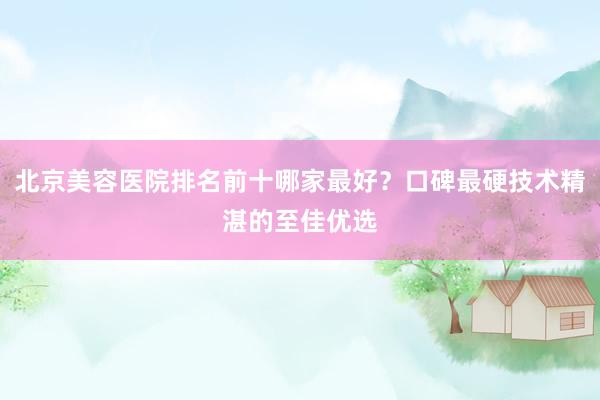 北京美容医院排名前十哪家最好？口碑最硬技术精湛的至佳优选