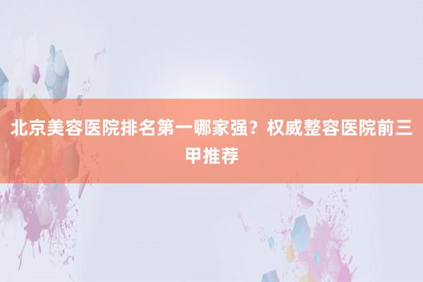北京美容医院排名第一哪家强？权威整容医院前三甲推荐