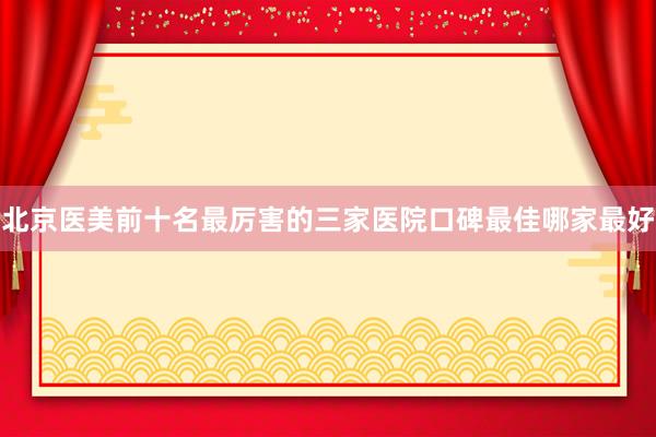 北京医美前十名最厉害的三家医院口碑最佳哪家最好