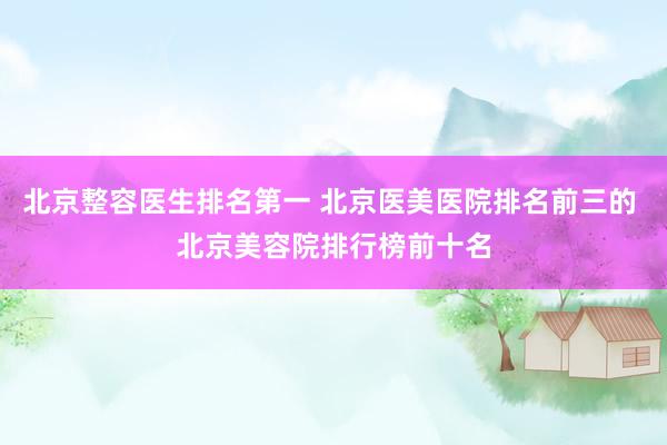 北京整容医生排名第一 北京医美医院排名前三的 北京美容院排行榜前十名
