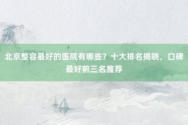 北京整容最好的医院有哪些？十大排名揭晓，口碑最好前三名推荐