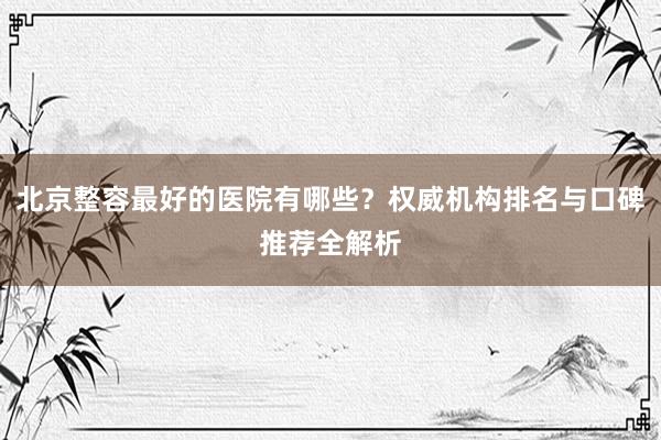 北京整容最好的医院有哪些？权威机构排名与口碑推荐全解析