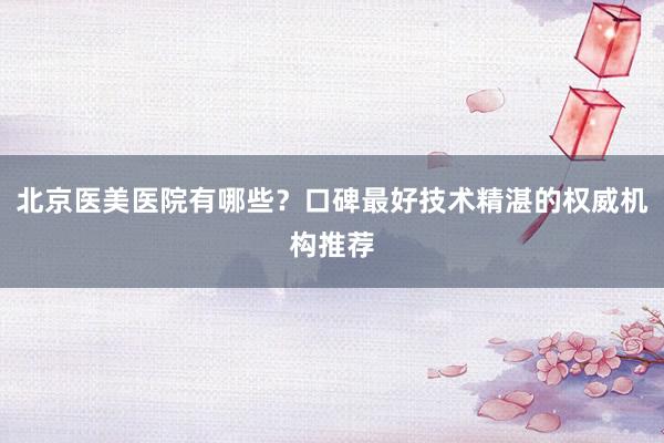 北京医美医院有哪些？口碑最好技术精湛的权威机构推荐