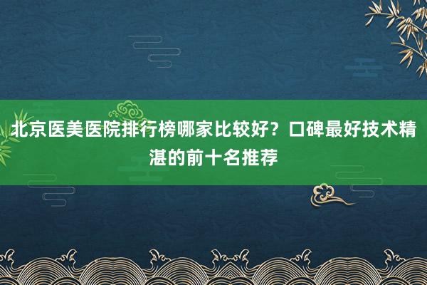 北京医美医院排行榜哪家比较好？口碑最好技术精湛的前十名推荐