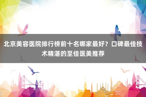 北京美容医院排行榜前十名哪家最好？口碑最佳技术精湛的至佳医美推荐
