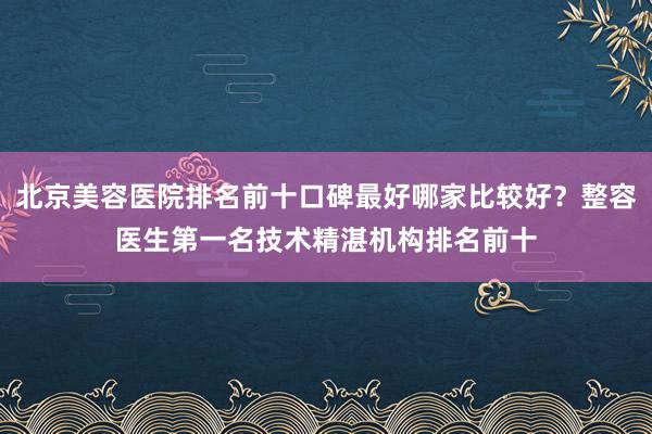 北京美容医院排名前十口碑最好哪家比较好？整容医生第一名技术精湛机构排名前十