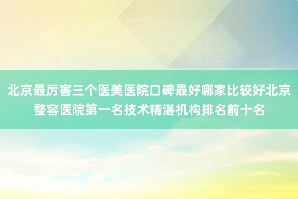 北京最厉害三个医美医院口碑最好哪家比较好北京整容医院第一名技术精湛机构排名前十名