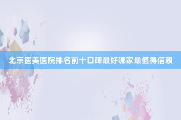 北京医美医院排名前十口碑最好哪家最值得信赖