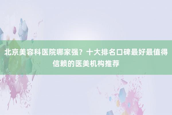 北京美容科医院哪家强？十大排名口碑最好最值得信赖的医美机构推荐