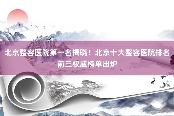 北京整容医院第一名揭晓！北京十大整容医院排名前三权威榜单出炉