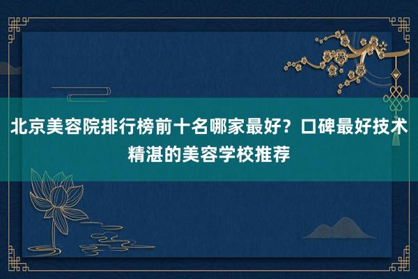 北京美容院排行榜前十名哪家最好？口碑最好技术精湛的美容学校推荐