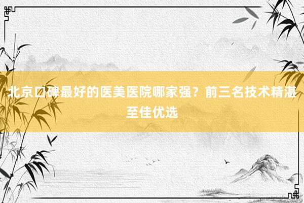 北京口碑最好的医美医院哪家强？前三名技术精湛至佳优选