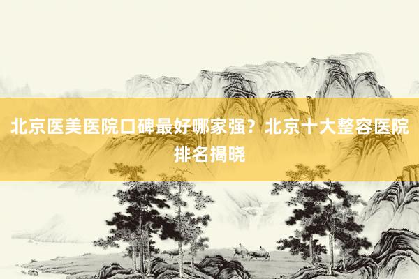 北京医美医院口碑最好哪家强？北京十大整容医院排名揭晓