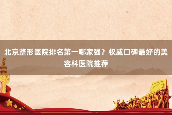 北京整形医院排名第一哪家强？权威口碑最好的美容科医院推荐