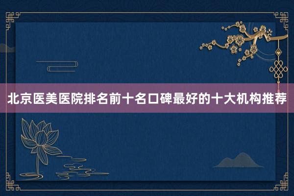 北京医美医院排名前十名口碑最好的十大机构推荐