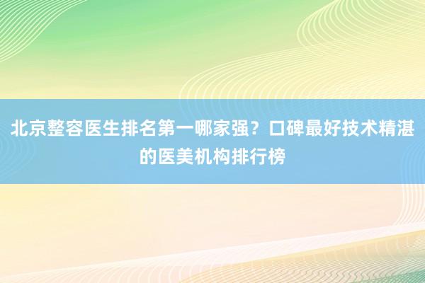 北京整容医生排名第一哪家强？口碑最好技术精湛的医美机构排行榜