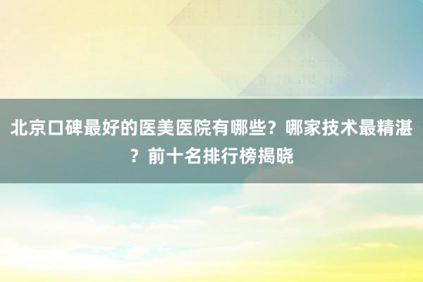 北京口碑最好的医美医院有哪些？哪家技术最精湛？前十名排行榜揭晓