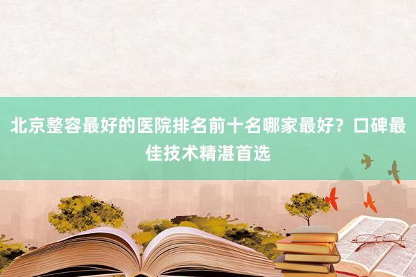 北京整容最好的医院排名前十名哪家最好？口碑最佳技术精湛首选