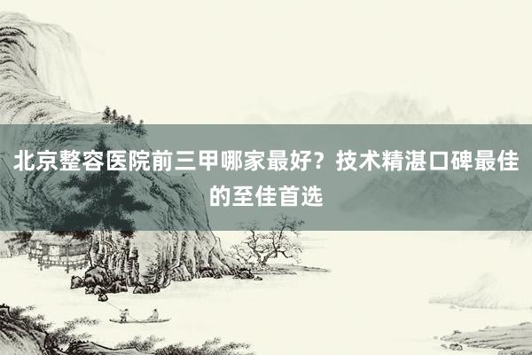 北京整容医院前三甲哪家最好？技术精湛口碑最佳的至佳首选