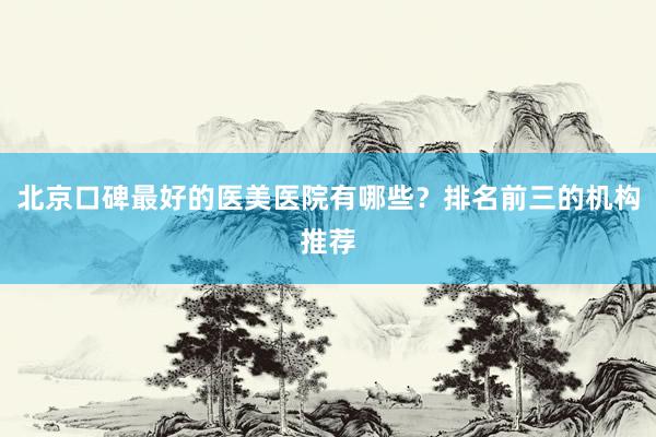 北京口碑最好的医美医院有哪些？排名前三的机构推荐